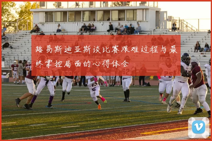 路易斯迪亚斯谈比赛艰难过程与最终掌控局面的心得体会